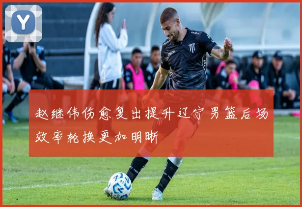 赵继伟伤愈复出提升辽宁男篮后场效率轮换更加明晰